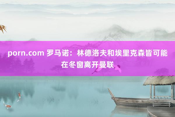 porn.com 罗马诺：林德洛夫和埃里克森皆可能在冬窗离开曼联
