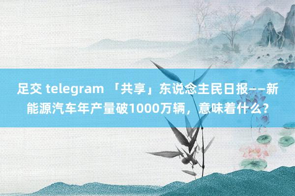 足交 telegram 「共享」东说念主民日报——新能源汽车年产量破1000万辆，意味着什么？