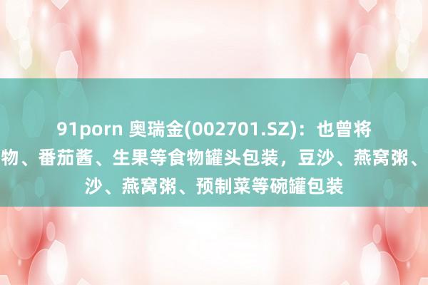 91porn 奥瑞金(002701.SZ)：也曾将覆膜铁利用到海产物、番茄酱、生果等食物罐头包装，豆沙、燕窝粥、预制菜等碗罐包装