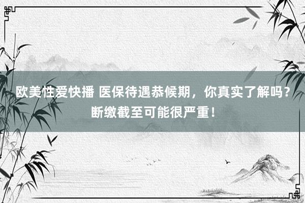 欧美性爱快播 医保待遇恭候期，你真实了解吗？断缴截至可能很严重！