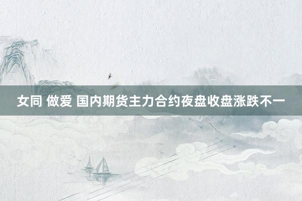 女同 做爱 国内期货主力合约夜盘收盘涨跌不一
