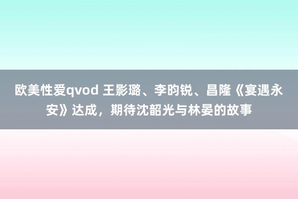 欧美性爱qvod 王影璐、李昀锐、昌隆《宴遇永安》达成，期待沈韶光与林晏的故事