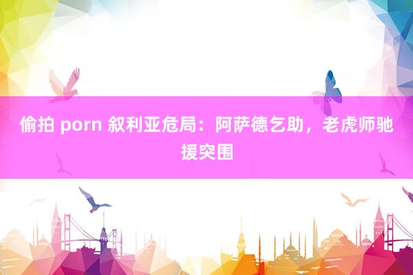 偷拍 porn 叙利亚危局：阿萨德乞助，老虎师驰援突围