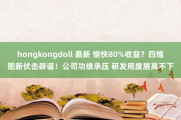 hongkongdoll 最新 愉快80%收益？四维图新伏击辟谣！公司功绩承压 研发用度居高不下