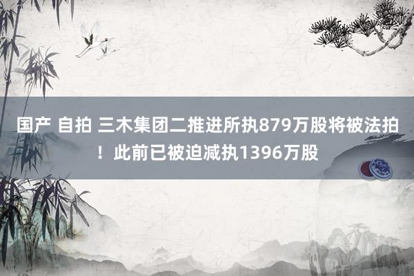 国产 自拍 三木集团二推进所执879万股将被法拍！此前已被迫减执1396万股