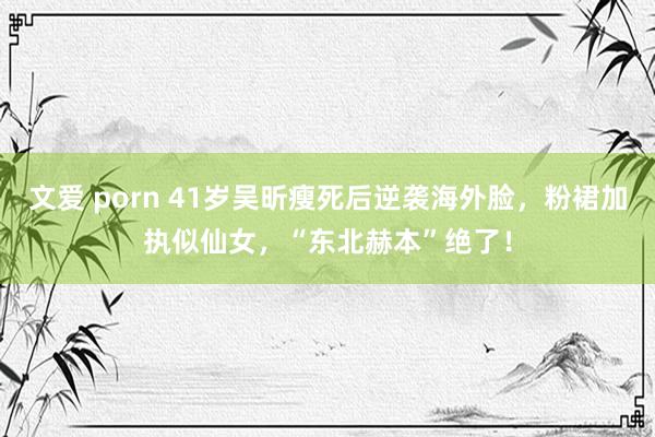 文爱 porn 41岁吴昕瘦死后逆袭海外脸，粉裙加执似仙女，“东北赫本”绝了！