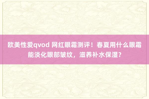 欧美性爱qvod 网红眼霜测评！春夏用什么眼霜能淡化眼部皱纹，滋养补水保湿？