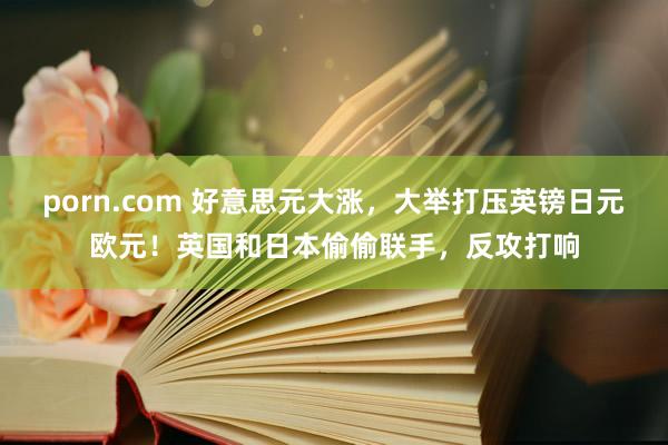 porn.com 好意思元大涨，大举打压英镑日元欧元！英国和日本偷偷联手，反攻打响