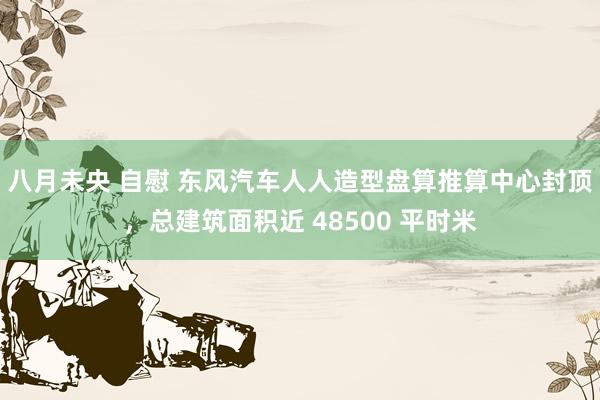 八月未央 自慰 东风汽车人人造型盘算推算中心封顶，总建筑面积近 48500 平时米