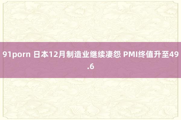 91porn 日本12月制造业继续凄怨 PMI终值升至49.6