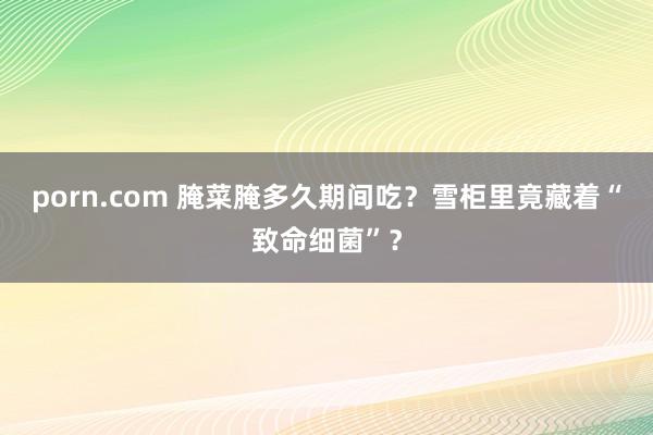 porn.com 腌菜腌多久期间吃？雪柜里竟藏着“致命细菌”？