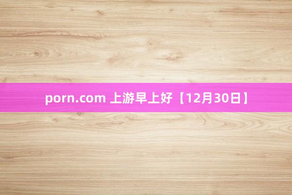 porn.com 上游早上好【12月30日】