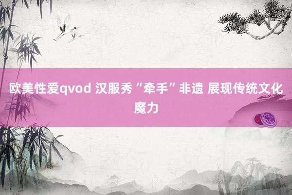 欧美性爱qvod 汉服秀“牵手”非遗 展现传统文化魔力