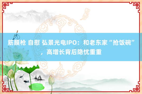 筋膜枪 自慰 弘景光电IPO：和老东家“抢饭碗”，高增长背后隐忧重重