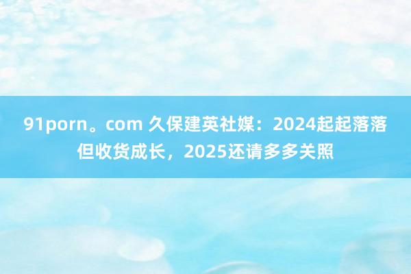 91porn。com 久保建英社媒：2024起起落落但收货成长，2025还请多多关照