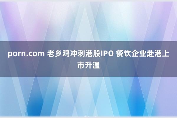 porn.com 老乡鸡冲刺港股IPO 餐饮企业赴港上市升温