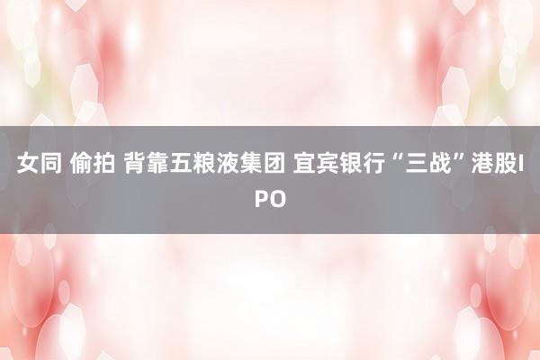 女同 偷拍 背靠五粮液集团 宜宾银行“三战”港股IPO