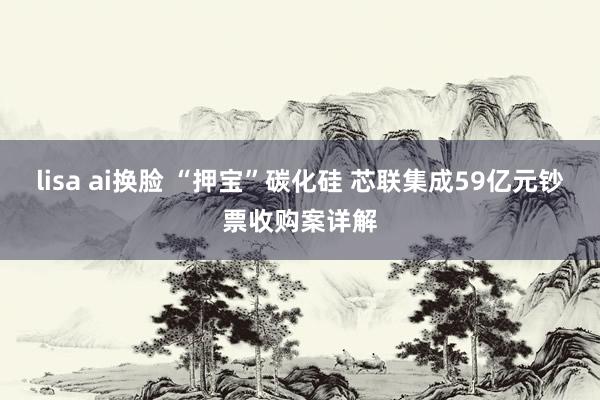 lisa ai换脸 “押宝”碳化硅 芯联集成59亿元钞票收购案详解