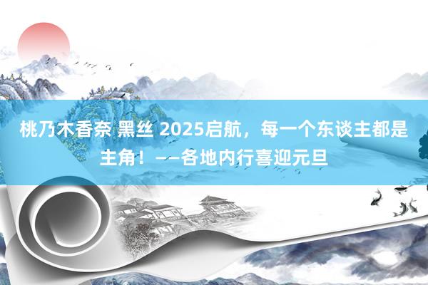桃乃木香奈 黑丝 2025启航，每一个东谈主都是主角！——各地内行喜迎元旦