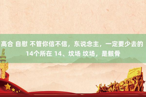 高合 自慰 不管你信不信，东说念主，一定要少去的 14个所在 14、坟场 坟场，是骸骨