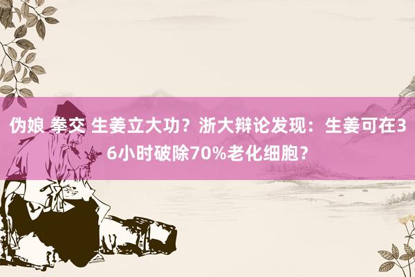 伪娘 拳交 生姜立大功？浙大辩论发现：生姜可在36小时破除70%老化细胞？