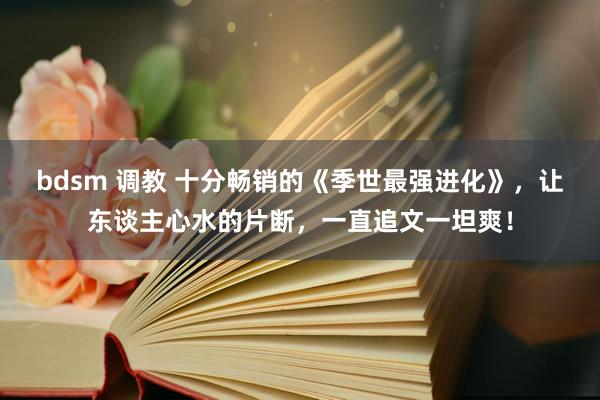 bdsm 调教 十分畅销的《季世最强进化》，让东谈主心水的片断，一直追文一坦爽！