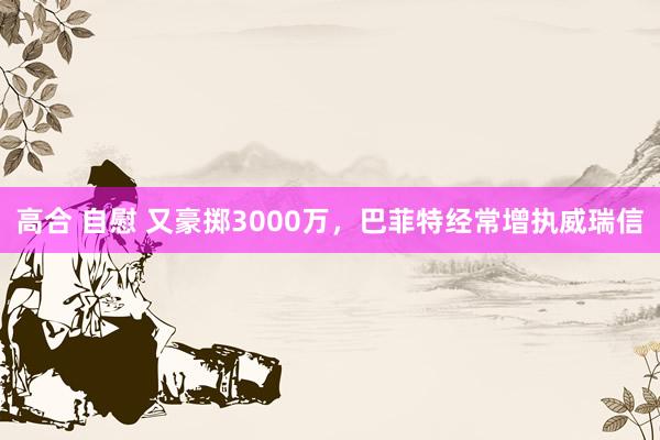 高合 自慰 又豪掷3000万，巴菲特经常增执威瑞信