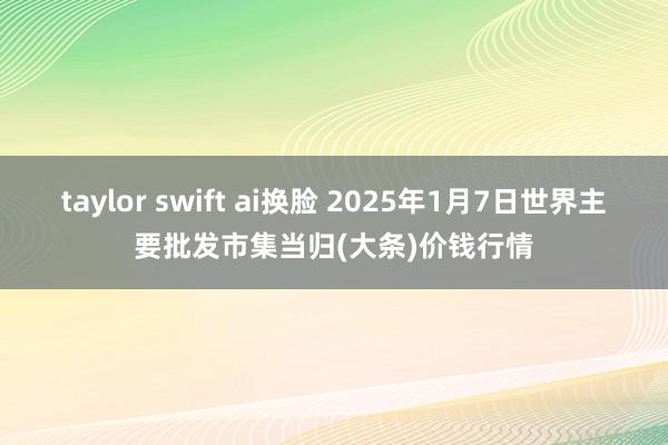 taylor swift ai换脸 2025年1月7日世界主要批发市集当归(大条)价钱行情