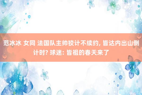 范冰冰 女同 法国队主帅狡计不续约， 皆达内出山倒计时? 球迷: 皆祖的春天来了