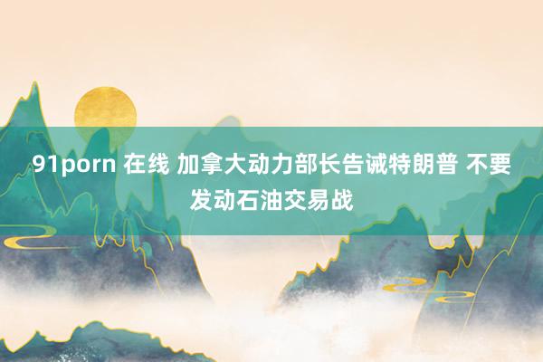 91porn 在线 加拿大动力部长告诫特朗普 不要发动石油交易战