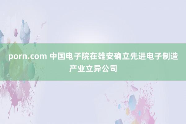 porn.com 中国电子院在雄安确立先进电子制造产业立异公司