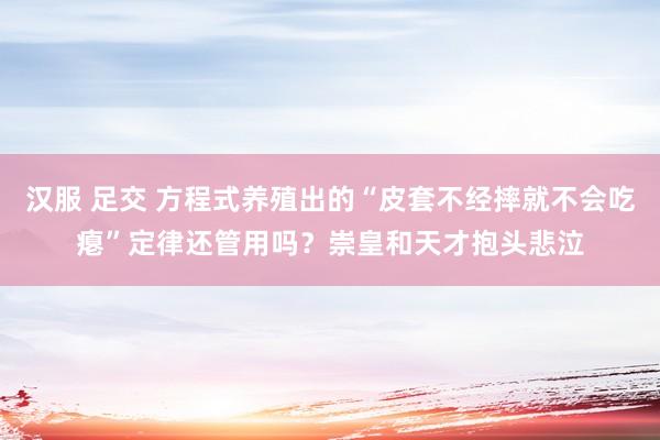 汉服 足交 方程式养殖出的“皮套不经摔就不会吃瘪”定律还管用吗？崇皇和天才抱头悲泣
