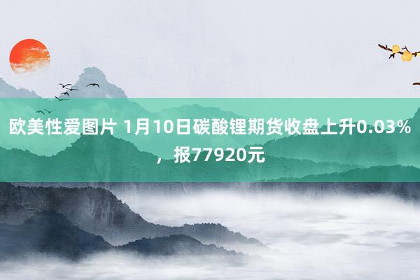 欧美性爱图片 1月10日碳酸锂期货收盘上升0.03%，报77920元