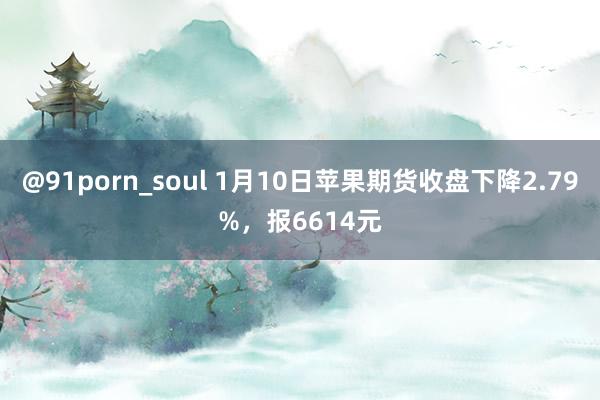 @91porn_soul 1月10日苹果期货收盘下降2.79%，报6614元