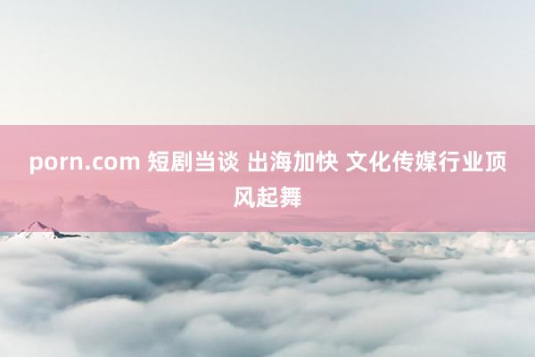 porn.com 短剧当谈 出海加快 文化传媒行业顶风起舞