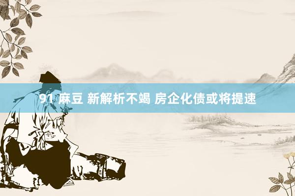 91 麻豆 新解析不竭 房企化债或将提速