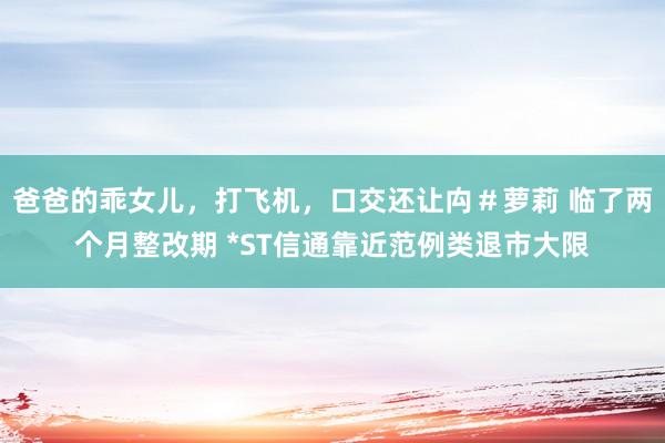 爸爸的乖女儿，打飞机，口交还让禸＃萝莉 临了两个月整改期 *ST信通靠近范例类退市大限