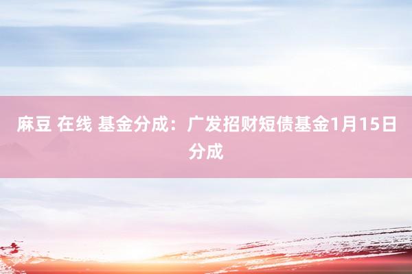 麻豆 在线 基金分成：广发招财短债基金1月15日分成