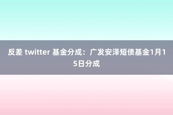 反差 twitter 基金分成：广发安泽短债基金1月15日分成