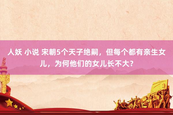 人妖 小说 宋朝5个天子绝嗣，但每个都有亲生女儿，为何他们的女儿长不大？