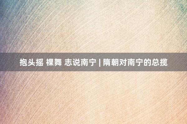 抱头摇 裸舞 志说南宁 | 隋朝对南宁的总揽