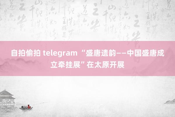 自拍偷拍 telegram “盛唐遗韵——中国盛唐成立牵挂展”在太原开展