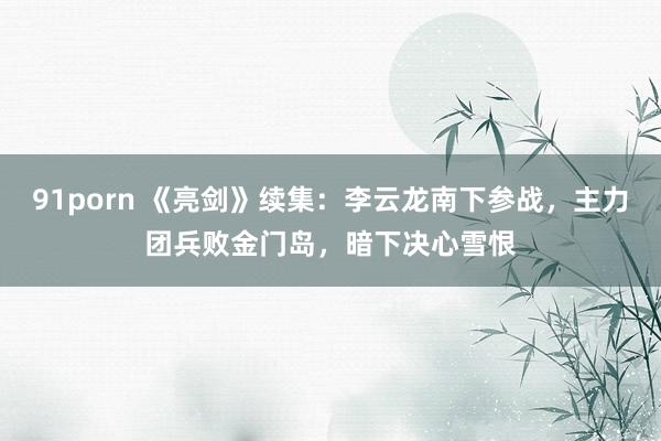 91porn 《亮剑》续集：李云龙南下参战，主力团兵败金门岛，暗下决心雪恨