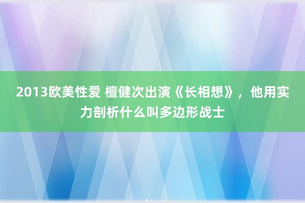 2013欧美性爱 檀健次出演《长相想》，他用实力剖析什么叫多边形战士