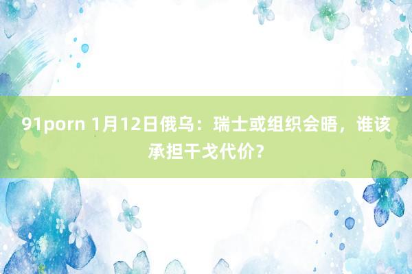 91porn 1月12日俄乌：瑞士或组织会晤，谁该承担干戈代价？
