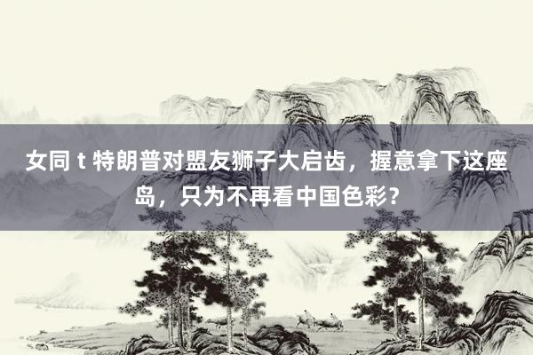 女同 t 特朗普对盟友狮子大启齿，握意拿下这座岛，只为不再看中国色彩？
