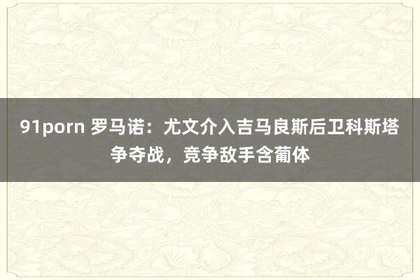 91porn 罗马诺：尤文介入吉马良斯后卫科斯塔争夺战，竞争敌手含葡体