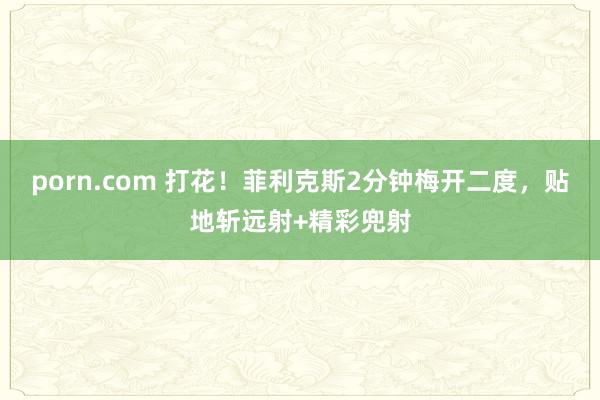 porn.com 打花！菲利克斯2分钟梅开二度，贴地斩远射+精彩兜射