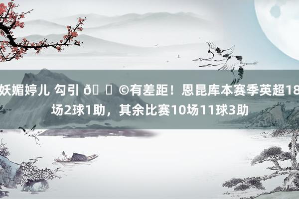 妖媚婷儿 勾引 😩有差距！恩昆库本赛季英超18场2球1助，其余比赛10场11球3助