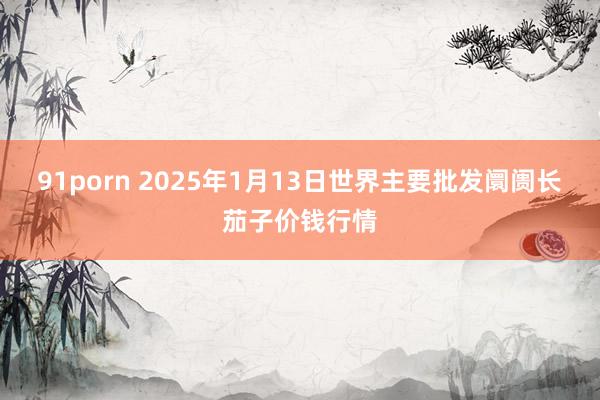 91porn 2025年1月13日世界主要批发阛阓长茄子价钱行情